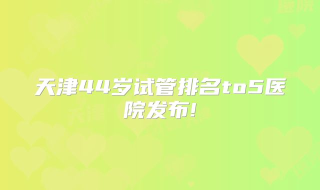 天津44岁试管排名to5医院发布!