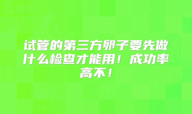 试管的第三方卵子要先做什么检查才能用!成功率高不!