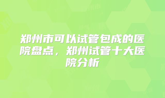 郑州市可以试管包成的医院盘点，郑州试管十大医院分析