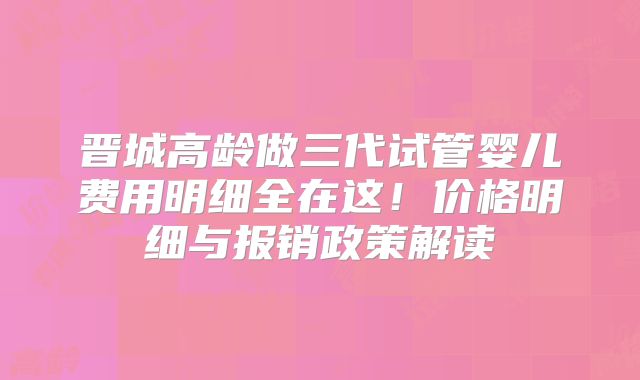 晋城高龄做三代试管婴儿费用明细全在这！价格明细与报销政策解读