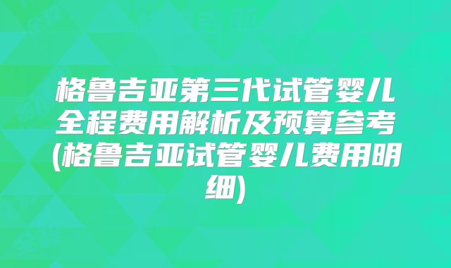 格鲁吉亚第三代试管婴儿全程费用解析及预算参考(格鲁吉亚试管婴儿费用明细)