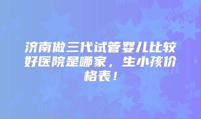 济南做三代试管婴儿比较好医院是哪家，生小孩价格表！