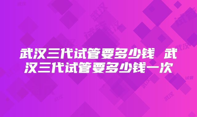 武汉三代试管要多少钱 武汉三代试管要多少钱一次
