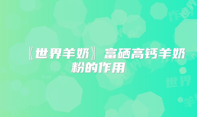 〖世界羊奶〗富硒高钙羊奶粉的作用