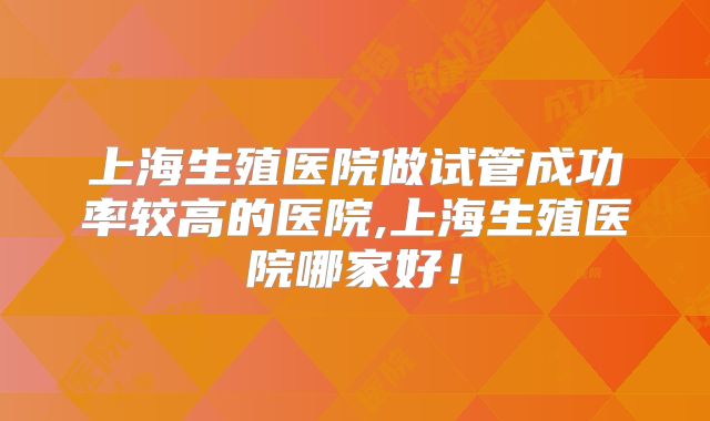 上海生殖医院做试管成功率较高的医院,上海生殖医院哪家好！