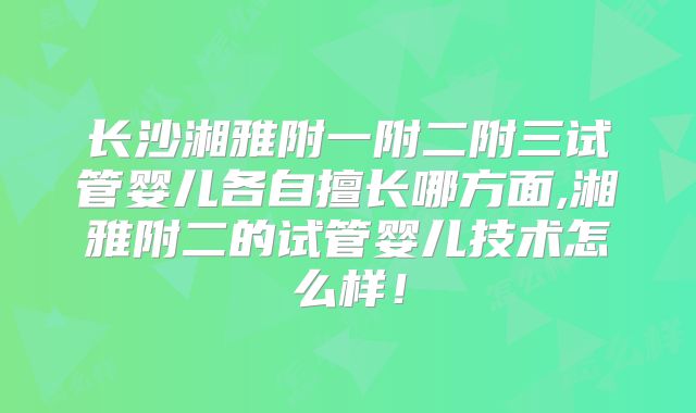 长沙湘雅附一附二附三试管婴儿各自擅长哪方面,湘雅附二的试管婴儿技术怎么样!