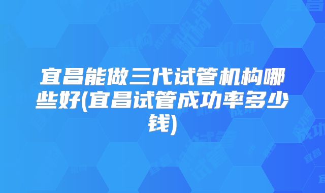宜昌能做三代试管机构哪些好(宜昌试管成功率多少钱)