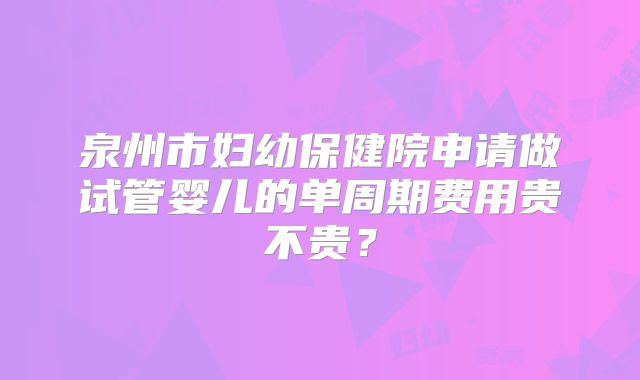 泉州市妇幼保健院申请做试管婴儿的单周期费用贵不贵?