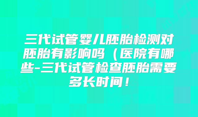 三代试管婴儿胚胎检测对胚胎有影响吗（医院有哪些-三代试管检查胚胎需要多长时间！