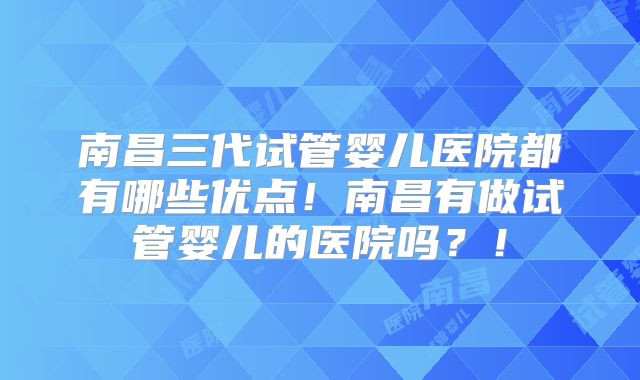 南昌三代试管婴儿医院都有哪些优点!南昌有做试管婴儿的医院吗?!