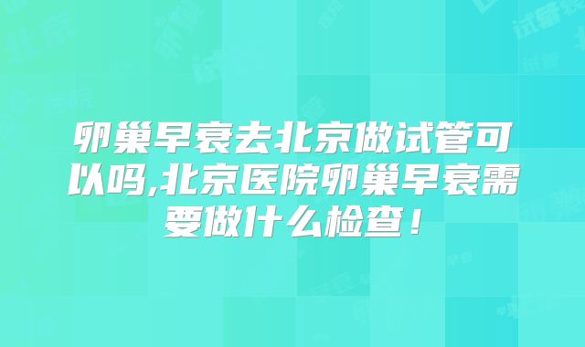 卵巢早衰去北京做试管可以吗,北京医院卵巢早衰需要做什么检查!