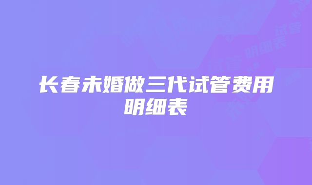 长春未婚做三代试管费用明细表
