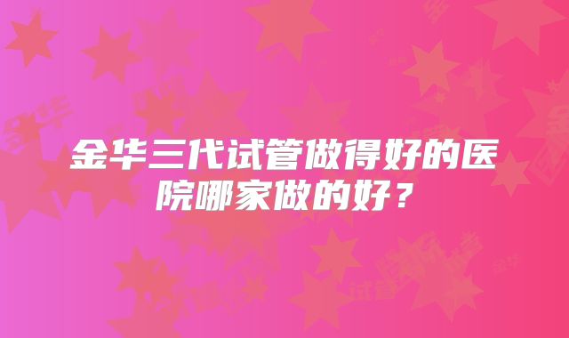 金华三代试管做得好的医院哪家做的好？