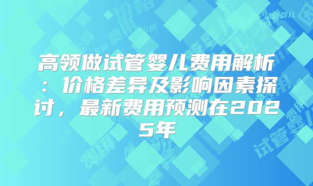 高领做试管婴儿费用解析：价格差异及影响因素探讨，最新费用预测在2025年