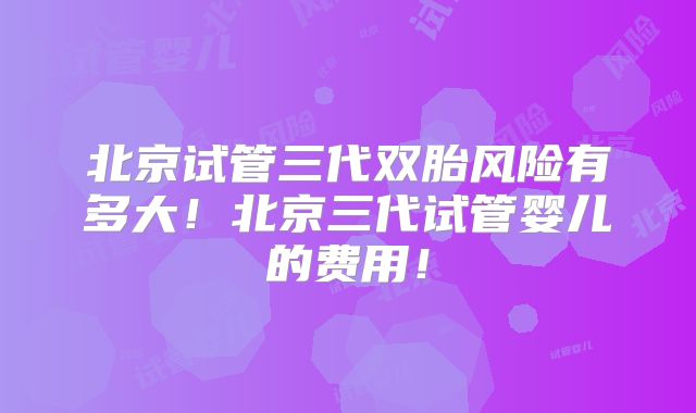 北京试管三代双胎风险有多大！北京三代试管婴儿的费用！