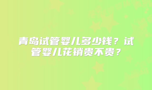 青岛试管婴儿多少钱?试管婴儿花销贵不贵?