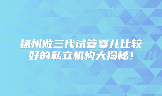 扬州做三代试管婴儿比较好的私立机构大揭秘！