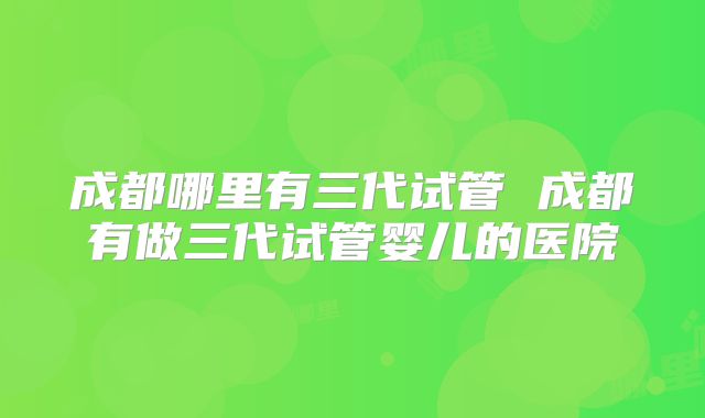 成都哪里有三代试管 成都有做三代试管婴儿的医院