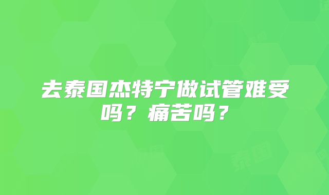 去泰国杰特宁做试管难受吗？痛苦吗？