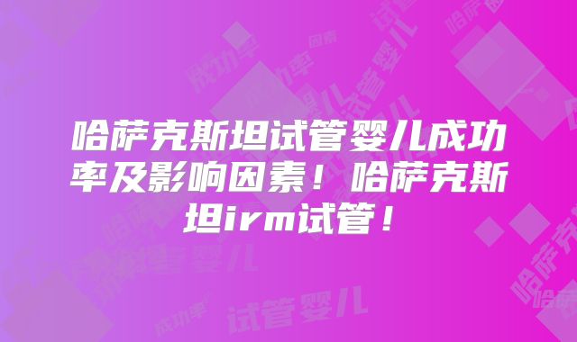 哈萨克斯坦试管婴儿成功率及影响因素!哈萨克斯坦irm试管!
