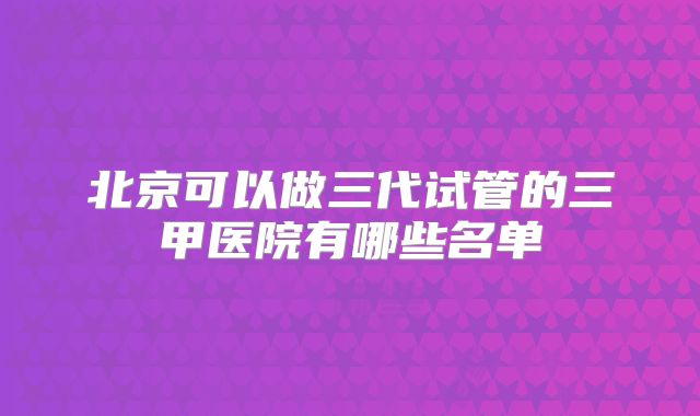 北京可以做三代试管的三甲医院有哪些名单