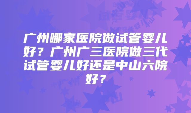 广州哪家医院做试管婴儿好？广州广三医院做三代试管婴儿好还是中山六院好？