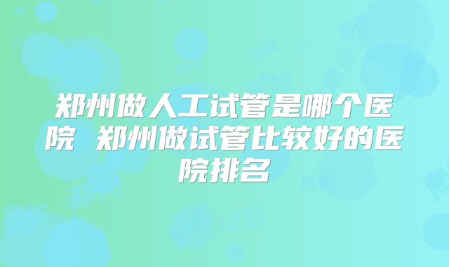 郑州做人工试管是哪个医院 郑州做试管比较好的医院排名