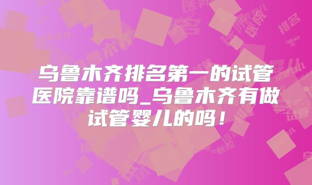 乌鲁木齐排名第一的试管医院靠谱吗_乌鲁木齐有做试管婴儿的吗！