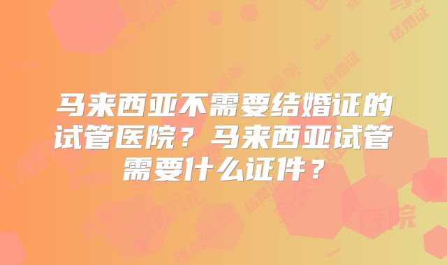 马来西亚不需要结婚证的试管医院?马来西亚试管需要什么证件?