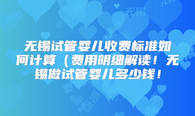 无锡试管婴儿收费标准如何计算（费用明细解读！无锡做试管婴儿多少钱！