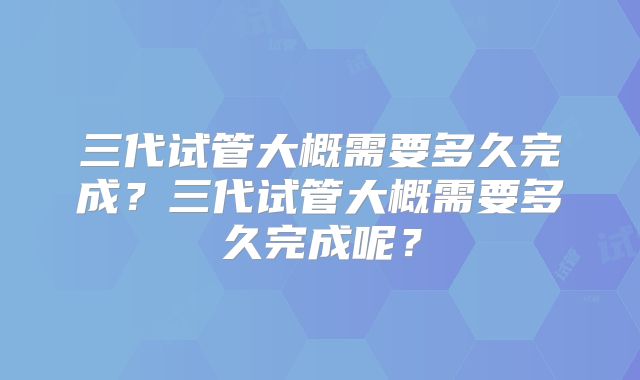三代试管大概需要多久完成？三代试管大概需要多久完成呢？