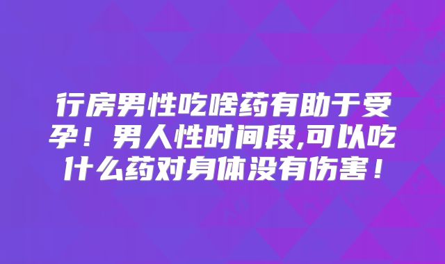 行房男性吃啥药有助于受孕！男人性时间段,可以吃什么药对身体没有伤害！