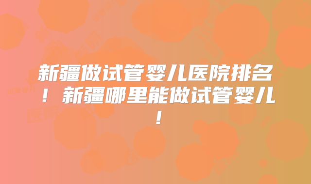 新疆做试管婴儿医院排名！新疆哪里能做试管婴儿！