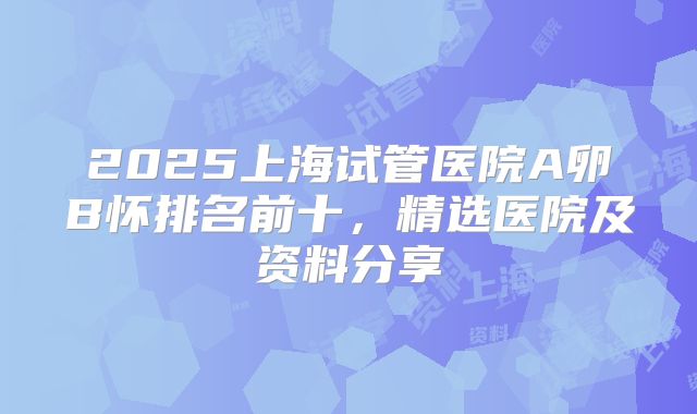 2025上海试管医院A卵B怀排名前十,精选医院及资料分享