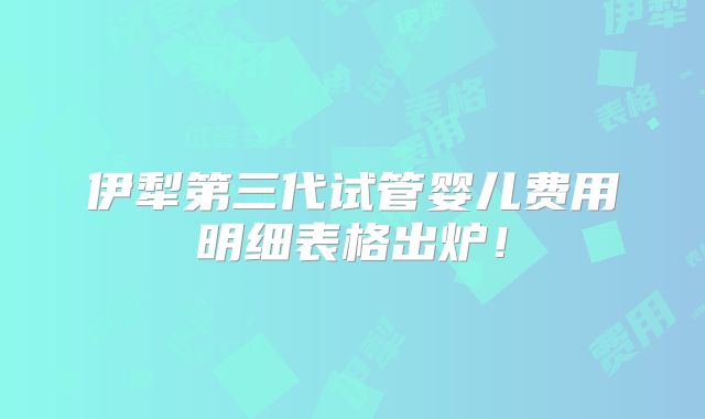 伊犁第三代试管婴儿费用明细表格出炉!