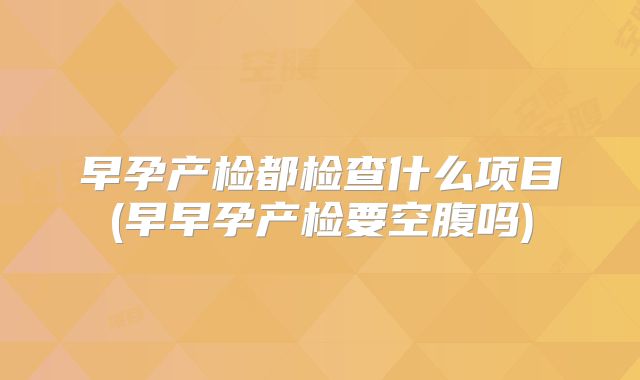 早孕产检都检查什么项目(早早孕产检要空腹吗)