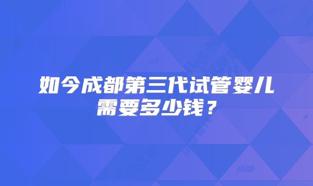 如今成都第三代试管婴儿需要多少钱？