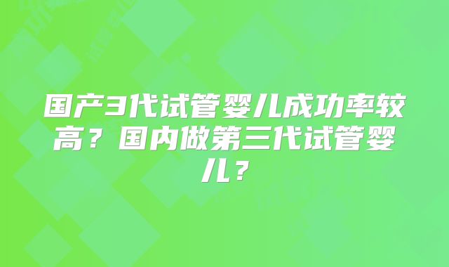 国产3代试管婴儿成功率较高?国内做第三代试管婴儿?