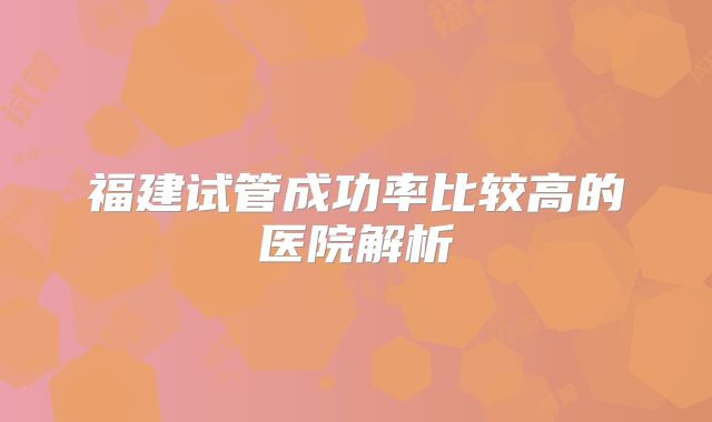 福建试管成功率比较高的医院解析