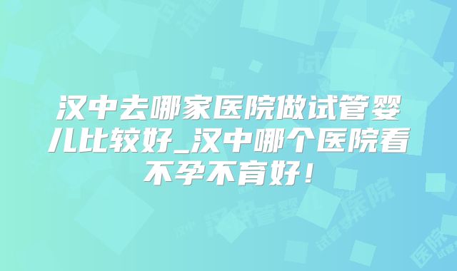 汉中去哪家医院做试管婴儿比较好_汉中哪个医院看不孕不育好!