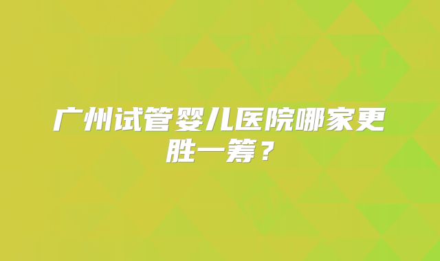 广州试管婴儿医院哪家更胜一筹？