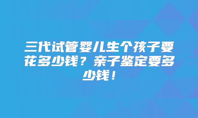 三代试管婴儿生个孩子要花多少钱?亲子鉴定要多少钱!