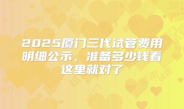 2025厦门三代试管费用明细公示，准备多少钱看这里就对了