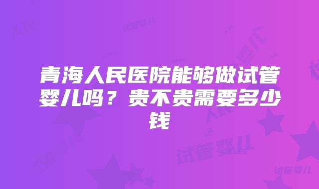 青海人民医院能够做试管婴儿吗？贵不贵需要多少钱