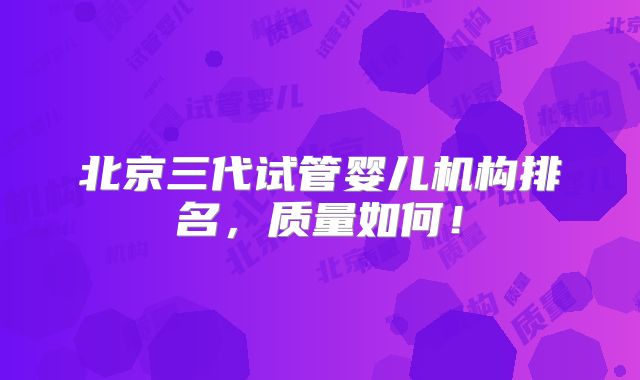 北京三代试管婴儿机构排名,质量如何!