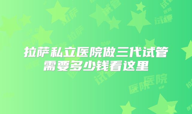 拉萨私立医院做三代试管需要多少钱看这里