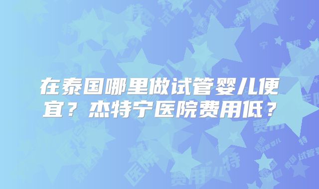 在泰国哪里做试管婴儿便宜？杰特宁医院费用低？