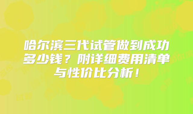 哈尔滨三代试管做到成功多少钱?附详细费用清单与性价比分析!