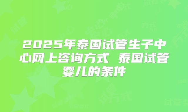 2025年泰国试管生子中心网上咨询方式 泰国试管婴儿的条件