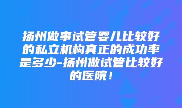 扬州做事试管婴儿比较好的私立机构真正的成功率是多少-扬州做试管比较好的医院！